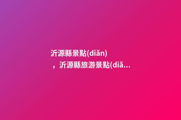 沂源縣景點(diǎn)，沂源縣旅游景點(diǎn)公交線路攻略來了-第1張-觀點(diǎn)-玄機(jī)派